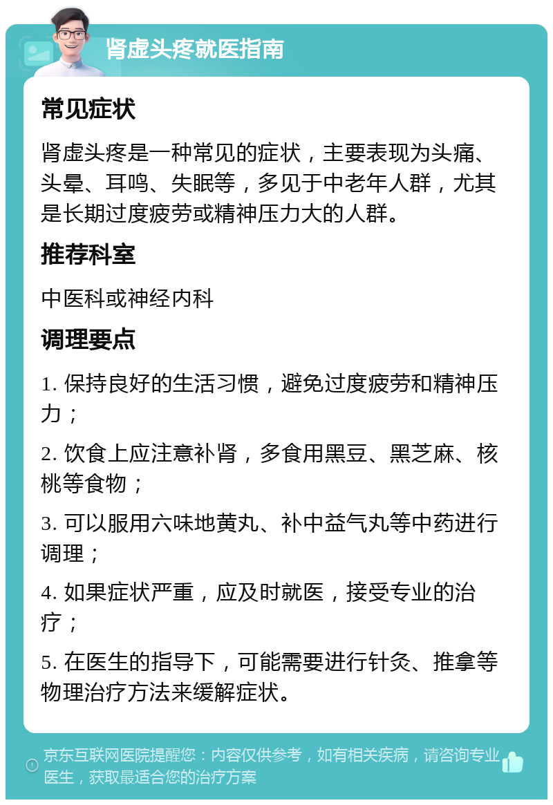 肾虚头疼就医指南 常见症状 肾虚头疼是一种常见的症状，主要表现为头痛、头晕、耳鸣、失眠等，多见于中老年人群，尤其是长期过度疲劳或精神压力大的人群。 推荐科室 中医科或神经内科 调理要点 1. 保持良好的生活习惯，避免过度疲劳和精神压力； 2. 饮食上应注意补肾，多食用黑豆、黑芝麻、核桃等食物； 3. 可以服用六味地黄丸、补中益气丸等中药进行调理； 4. 如果症状严重，应及时就医，接受专业的治疗； 5. 在医生的指导下，可能需要进行针灸、推拿等物理治疗方法来缓解症状。