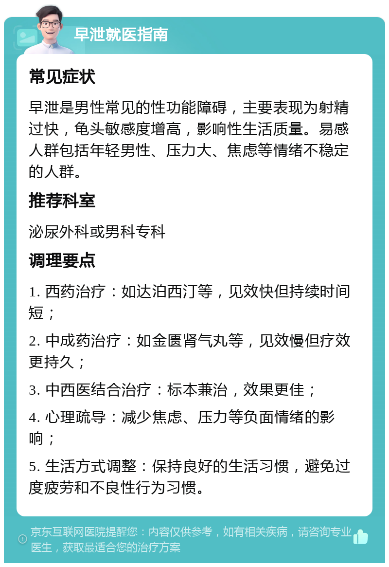 早泄就医指南 常见症状 早泄是男性常见的性功能障碍，主要表现为射精过快，龟头敏感度增高，影响性生活质量。易感人群包括年轻男性、压力大、焦虑等情绪不稳定的人群。 推荐科室 泌尿外科或男科专科 调理要点 1. 西药治疗：如达泊西汀等，见效快但持续时间短； 2. 中成药治疗：如金匮肾气丸等，见效慢但疗效更持久； 3. 中西医结合治疗：标本兼治，效果更佳； 4. 心理疏导：减少焦虑、压力等负面情绪的影响； 5. 生活方式调整：保持良好的生活习惯，避免过度疲劳和不良性行为习惯。