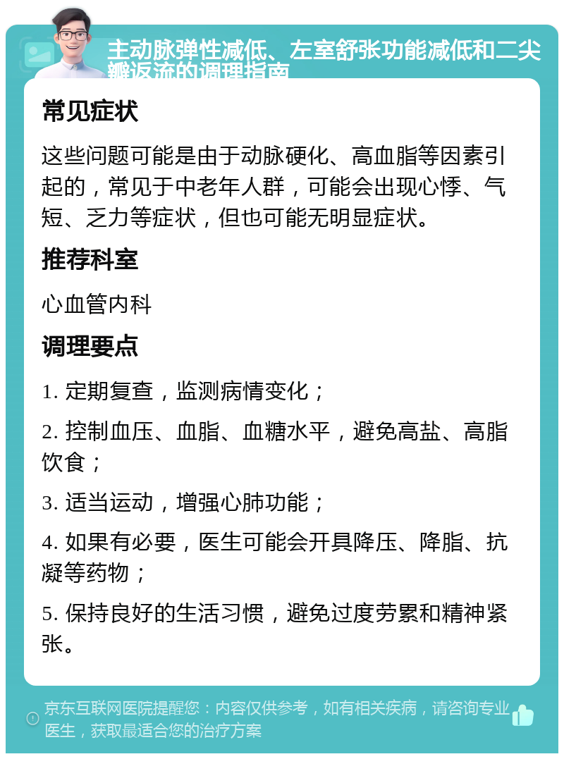 主动脉弹性减低、左室舒张功能减低和二尖瓣返流的调理指南 常见症状 这些问题可能是由于动脉硬化、高血脂等因素引起的，常见于中老年人群，可能会出现心悸、气短、乏力等症状，但也可能无明显症状。 推荐科室 心血管内科 调理要点 1. 定期复查，监测病情变化； 2. 控制血压、血脂、血糖水平，避免高盐、高脂饮食； 3. 适当运动，增强心肺功能； 4. 如果有必要，医生可能会开具降压、降脂、抗凝等药物； 5. 保持良好的生活习惯，避免过度劳累和精神紧张。