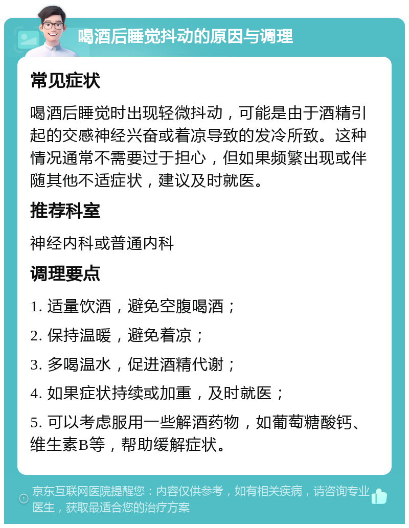 喝酒后睡觉抖动的原因与调理 常见症状 喝酒后睡觉时出现轻微抖动，可能是由于酒精引起的交感神经兴奋或着凉导致的发冷所致。这种情况通常不需要过于担心，但如果频繁出现或伴随其他不适症状，建议及时就医。 推荐科室 神经内科或普通内科 调理要点 1. 适量饮酒，避免空腹喝酒； 2. 保持温暖，避免着凉； 3. 多喝温水，促进酒精代谢； 4. 如果症状持续或加重，及时就医； 5. 可以考虑服用一些解酒药物，如葡萄糖酸钙、维生素B等，帮助缓解症状。