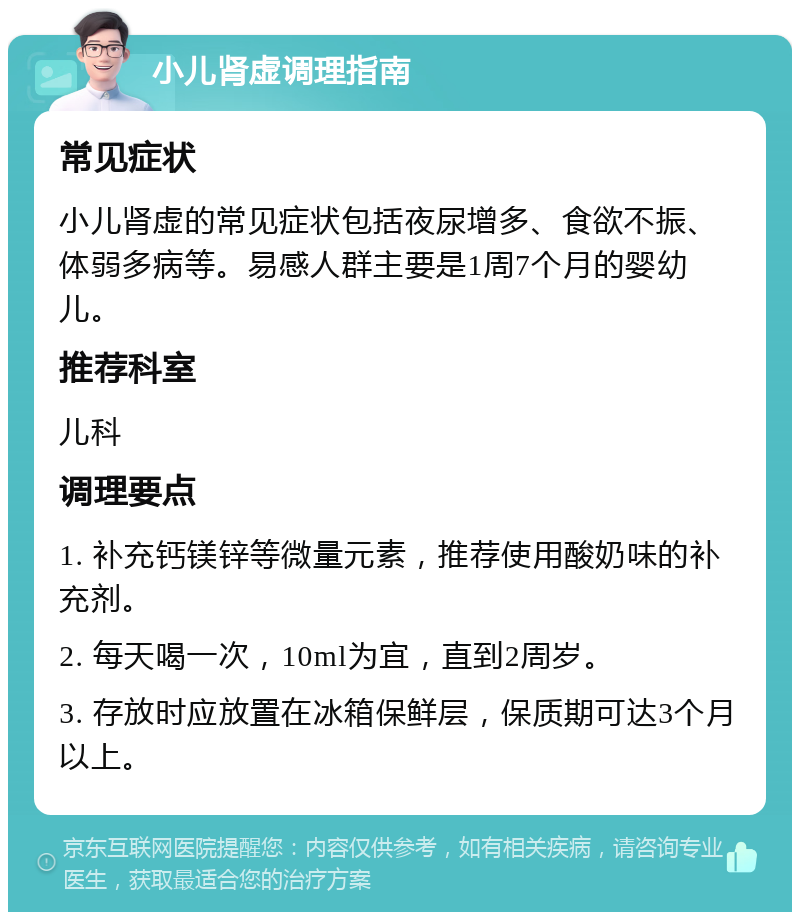 小儿肾虚调理指南 常见症状 小儿肾虚的常见症状包括夜尿增多、食欲不振、体弱多病等。易感人群主要是1周7个月的婴幼儿。 推荐科室 儿科 调理要点 1. 补充钙镁锌等微量元素，推荐使用酸奶味的补充剂。 2. 每天喝一次，10ml为宜，直到2周岁。 3. 存放时应放置在冰箱保鲜层，保质期可达3个月以上。