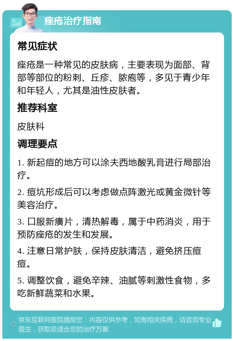 痤疮治疗指南 常见症状 痤疮是一种常见的皮肤病，主要表现为面部、背部等部位的粉刺、丘疹、脓疱等，多见于青少年和年轻人，尤其是油性皮肤者。 推荐科室 皮肤科 调理要点 1. 新起痘的地方可以涂夫西地酸乳膏进行局部治疗。 2. 痘坑形成后可以考虑做点阵激光或黄金微针等美容治疗。 3. 口服新癀片，清热解毒，属于中药消炎，用于预防痤疮的发生和发展。 4. 注意日常护肤，保持皮肤清洁，避免挤压痘痘。 5. 调整饮食，避免辛辣、油腻等刺激性食物，多吃新鲜蔬菜和水果。