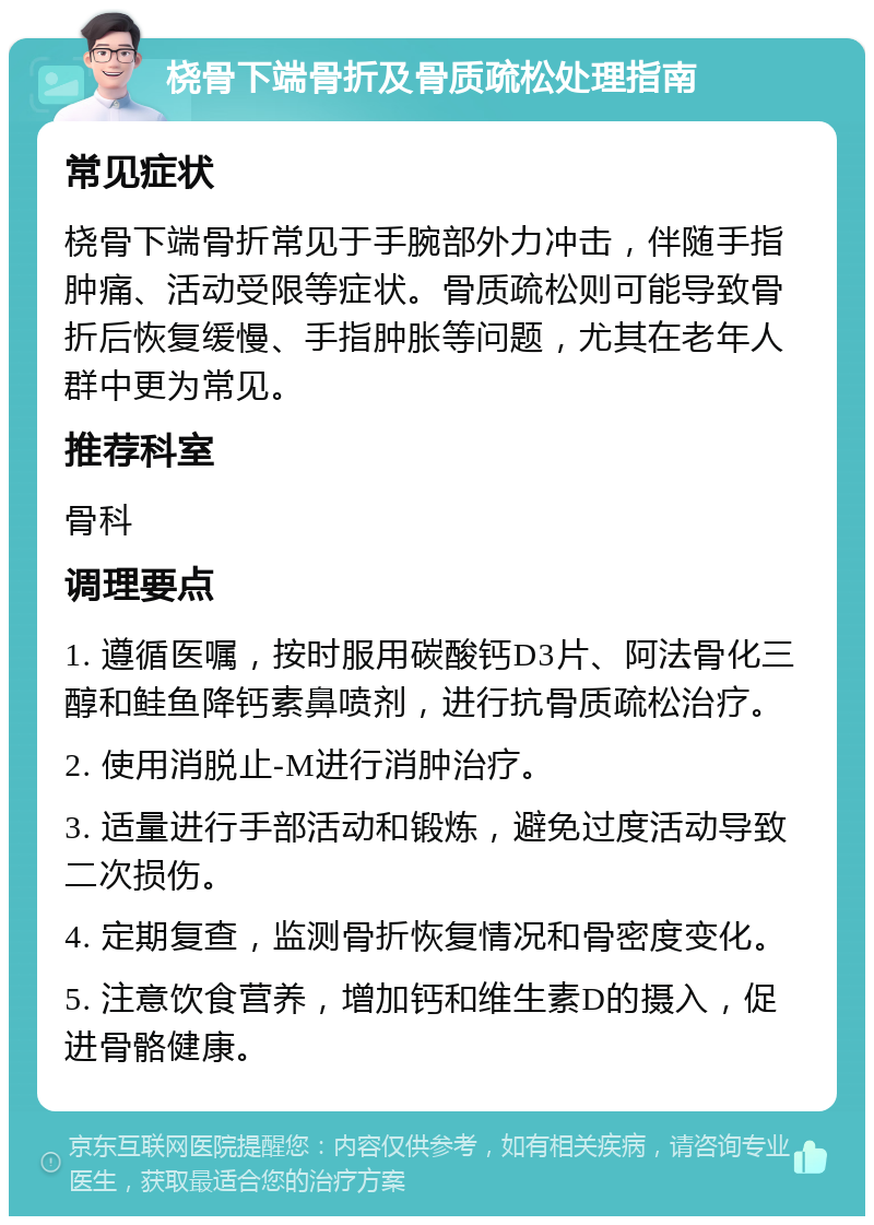 桡骨下端骨折及骨质疏松处理指南 常见症状 桡骨下端骨折常见于手腕部外力冲击，伴随手指肿痛、活动受限等症状。骨质疏松则可能导致骨折后恢复缓慢、手指肿胀等问题，尤其在老年人群中更为常见。 推荐科室 骨科 调理要点 1. 遵循医嘱，按时服用碳酸钙D3片、阿法骨化三醇和鲑鱼降钙素鼻喷剂，进行抗骨质疏松治疗。 2. 使用消脱止-M进行消肿治疗。 3. 适量进行手部活动和锻炼，避免过度活动导致二次损伤。 4. 定期复查，监测骨折恢复情况和骨密度变化。 5. 注意饮食营养，增加钙和维生素D的摄入，促进骨骼健康。