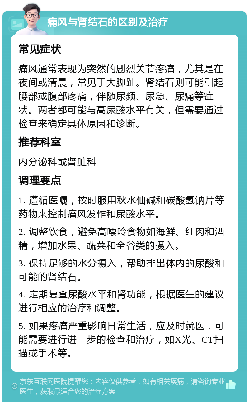 痛风与肾结石的区别及治疗 常见症状 痛风通常表现为突然的剧烈关节疼痛，尤其是在夜间或清晨，常见于大脚趾。肾结石则可能引起腰部或腹部疼痛，伴随尿频、尿急、尿痛等症状。两者都可能与高尿酸水平有关，但需要通过检查来确定具体原因和诊断。 推荐科室 内分泌科或肾脏科 调理要点 1. 遵循医嘱，按时服用秋水仙碱和碳酸氢钠片等药物来控制痛风发作和尿酸水平。 2. 调整饮食，避免高嘌呤食物如海鲜、红肉和酒精，增加水果、蔬菜和全谷类的摄入。 3. 保持足够的水分摄入，帮助排出体内的尿酸和可能的肾结石。 4. 定期复查尿酸水平和肾功能，根据医生的建议进行相应的治疗和调整。 5. 如果疼痛严重影响日常生活，应及时就医，可能需要进行进一步的检查和治疗，如X光、CT扫描或手术等。