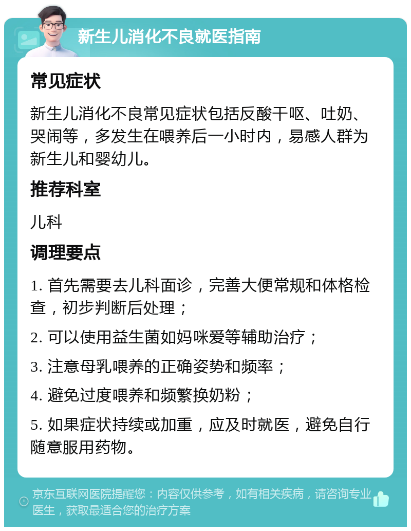 新生儿消化不良就医指南 常见症状 新生儿消化不良常见症状包括反酸干呕、吐奶、哭闹等，多发生在喂养后一小时内，易感人群为新生儿和婴幼儿。 推荐科室 儿科 调理要点 1. 首先需要去儿科面诊，完善大便常规和体格检查，初步判断后处理； 2. 可以使用益生菌如妈咪爱等辅助治疗； 3. 注意母乳喂养的正确姿势和频率； 4. 避免过度喂养和频繁换奶粉； 5. 如果症状持续或加重，应及时就医，避免自行随意服用药物。