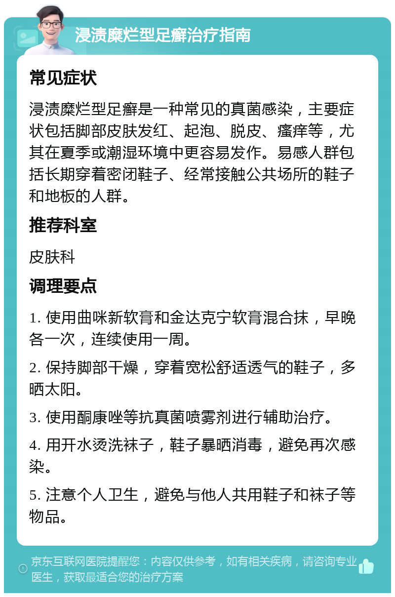 浸渍糜烂型足癣治疗指南 常见症状 浸渍糜烂型足癣是一种常见的真菌感染，主要症状包括脚部皮肤发红、起泡、脱皮、瘙痒等，尤其在夏季或潮湿环境中更容易发作。易感人群包括长期穿着密闭鞋子、经常接触公共场所的鞋子和地板的人群。 推荐科室 皮肤科 调理要点 1. 使用曲咪新软膏和金达克宁软膏混合抹，早晚各一次，连续使用一周。 2. 保持脚部干燥，穿着宽松舒适透气的鞋子，多晒太阳。 3. 使用酮康唑等抗真菌喷雾剂进行辅助治疗。 4. 用开水烫洗袜子，鞋子暴晒消毒，避免再次感染。 5. 注意个人卫生，避免与他人共用鞋子和袜子等物品。