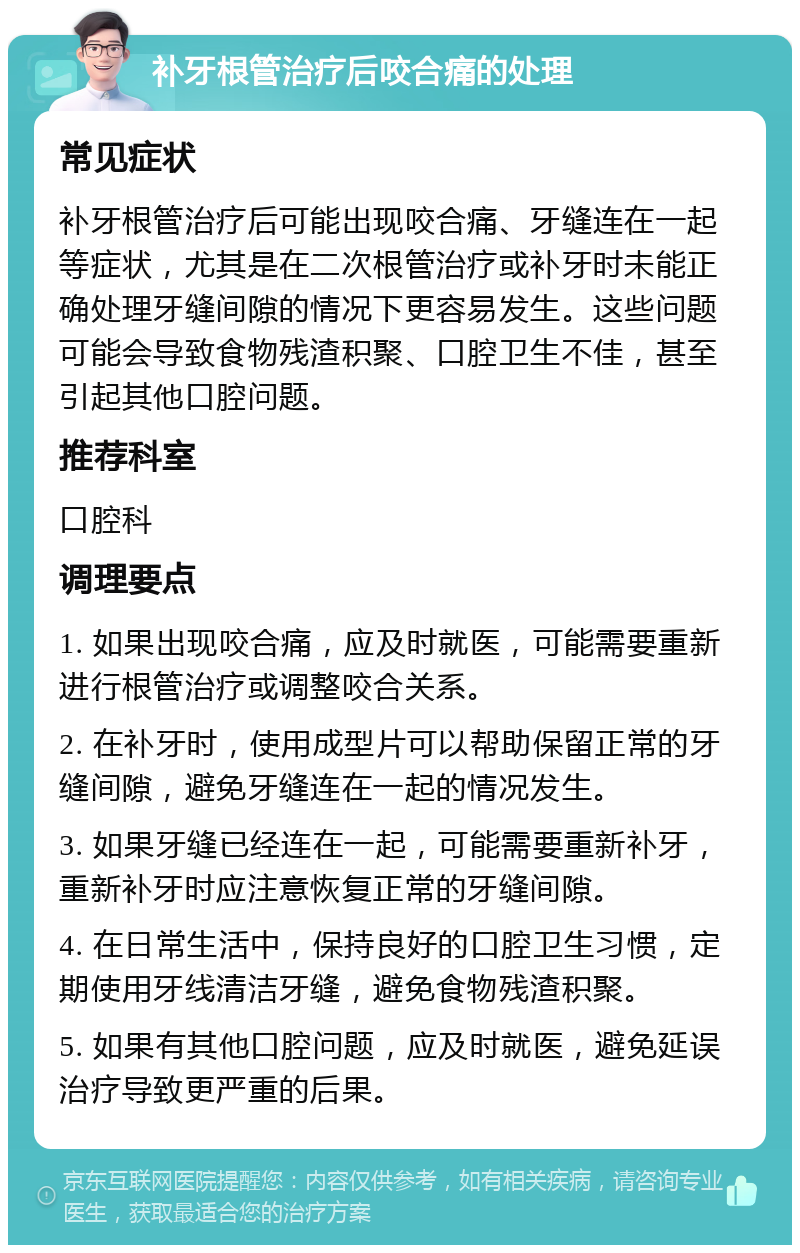 补牙根管治疗后咬合痛的处理 常见症状 补牙根管治疗后可能出现咬合痛、牙缝连在一起等症状，尤其是在二次根管治疗或补牙时未能正确处理牙缝间隙的情况下更容易发生。这些问题可能会导致食物残渣积聚、口腔卫生不佳，甚至引起其他口腔问题。 推荐科室 口腔科 调理要点 1. 如果出现咬合痛，应及时就医，可能需要重新进行根管治疗或调整咬合关系。 2. 在补牙时，使用成型片可以帮助保留正常的牙缝间隙，避免牙缝连在一起的情况发生。 3. 如果牙缝已经连在一起，可能需要重新补牙，重新补牙时应注意恢复正常的牙缝间隙。 4. 在日常生活中，保持良好的口腔卫生习惯，定期使用牙线清洁牙缝，避免食物残渣积聚。 5. 如果有其他口腔问题，应及时就医，避免延误治疗导致更严重的后果。