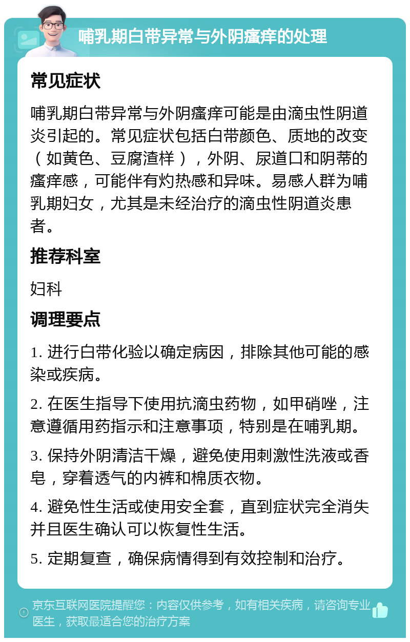 哺乳期白带异常与外阴瘙痒的处理 常见症状 哺乳期白带异常与外阴瘙痒可能是由滴虫性阴道炎引起的。常见症状包括白带颜色、质地的改变（如黄色、豆腐渣样），外阴、尿道口和阴蒂的瘙痒感，可能伴有灼热感和异味。易感人群为哺乳期妇女，尤其是未经治疗的滴虫性阴道炎患者。 推荐科室 妇科 调理要点 1. 进行白带化验以确定病因，排除其他可能的感染或疾病。 2. 在医生指导下使用抗滴虫药物，如甲硝唑，注意遵循用药指示和注意事项，特别是在哺乳期。 3. 保持外阴清洁干燥，避免使用刺激性洗液或香皂，穿着透气的内裤和棉质衣物。 4. 避免性生活或使用安全套，直到症状完全消失并且医生确认可以恢复性生活。 5. 定期复查，确保病情得到有效控制和治疗。