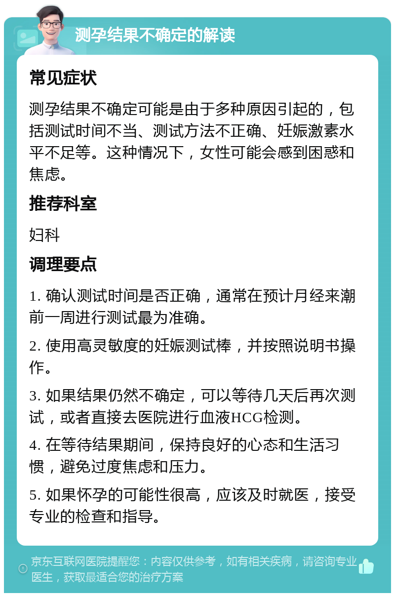 测孕结果不确定的解读 常见症状 测孕结果不确定可能是由于多种原因引起的，包括测试时间不当、测试方法不正确、妊娠激素水平不足等。这种情况下，女性可能会感到困惑和焦虑。 推荐科室 妇科 调理要点 1. 确认测试时间是否正确，通常在预计月经来潮前一周进行测试最为准确。 2. 使用高灵敏度的妊娠测试棒，并按照说明书操作。 3. 如果结果仍然不确定，可以等待几天后再次测试，或者直接去医院进行血液HCG检测。 4. 在等待结果期间，保持良好的心态和生活习惯，避免过度焦虑和压力。 5. 如果怀孕的可能性很高，应该及时就医，接受专业的检查和指导。