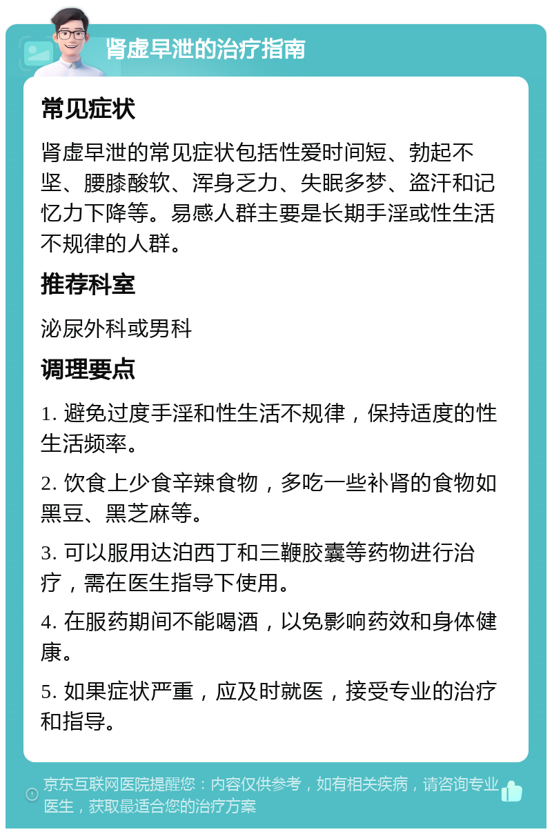 肾虚早泄的治疗指南 常见症状 肾虚早泄的常见症状包括性爱时间短、勃起不坚、腰膝酸软、浑身乏力、失眠多梦、盗汗和记忆力下降等。易感人群主要是长期手淫或性生活不规律的人群。 推荐科室 泌尿外科或男科 调理要点 1. 避免过度手淫和性生活不规律，保持适度的性生活频率。 2. 饮食上少食辛辣食物，多吃一些补肾的食物如黑豆、黑芝麻等。 3. 可以服用达泊西丁和三鞭胶囊等药物进行治疗，需在医生指导下使用。 4. 在服药期间不能喝酒，以免影响药效和身体健康。 5. 如果症状严重，应及时就医，接受专业的治疗和指导。