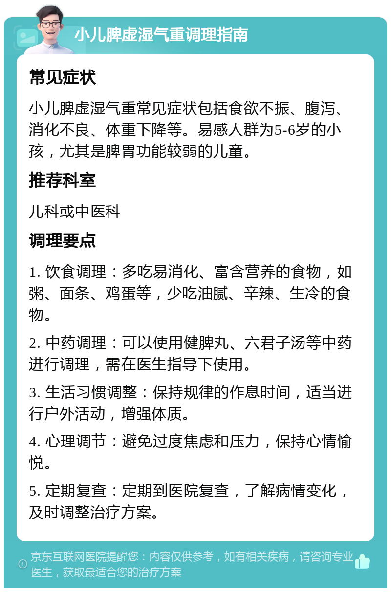 小儿脾虚湿气重调理指南 常见症状 小儿脾虚湿气重常见症状包括食欲不振、腹泻、消化不良、体重下降等。易感人群为5-6岁的小孩，尤其是脾胃功能较弱的儿童。 推荐科室 儿科或中医科 调理要点 1. 饮食调理：多吃易消化、富含营养的食物，如粥、面条、鸡蛋等，少吃油腻、辛辣、生冷的食物。 2. 中药调理：可以使用健脾丸、六君子汤等中药进行调理，需在医生指导下使用。 3. 生活习惯调整：保持规律的作息时间，适当进行户外活动，增强体质。 4. 心理调节：避免过度焦虑和压力，保持心情愉悦。 5. 定期复查：定期到医院复查，了解病情变化，及时调整治疗方案。