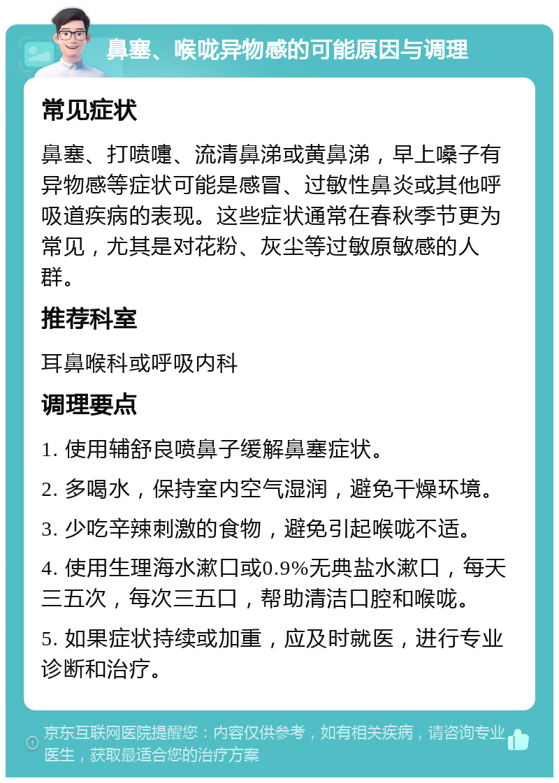 鼻塞、喉咙异物感的可能原因与调理 常见症状 鼻塞、打喷嚏、流清鼻涕或黄鼻涕，早上嗓子有异物感等症状可能是感冒、过敏性鼻炎或其他呼吸道疾病的表现。这些症状通常在春秋季节更为常见，尤其是对花粉、灰尘等过敏原敏感的人群。 推荐科室 耳鼻喉科或呼吸内科 调理要点 1. 使用辅舒良喷鼻子缓解鼻塞症状。 2. 多喝水，保持室内空气湿润，避免干燥环境。 3. 少吃辛辣刺激的食物，避免引起喉咙不适。 4. 使用生理海水漱口或0.9%无典盐水漱口，每天三五次，每次三五口，帮助清洁口腔和喉咙。 5. 如果症状持续或加重，应及时就医，进行专业诊断和治疗。