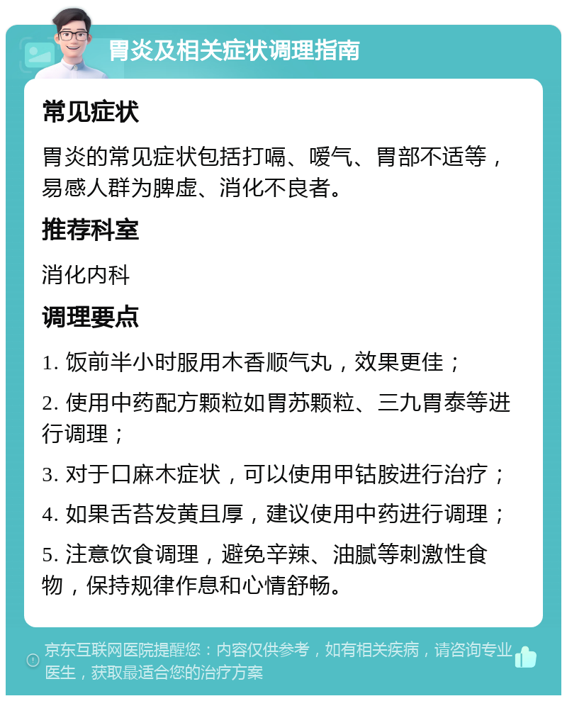 胃炎及相关症状调理指南 常见症状 胃炎的常见症状包括打嗝、嗳气、胃部不适等，易感人群为脾虚、消化不良者。 推荐科室 消化内科 调理要点 1. 饭前半小时服用木香顺气丸，效果更佳； 2. 使用中药配方颗粒如胃苏颗粒、三九胃泰等进行调理； 3. 对于口麻木症状，可以使用甲钴胺进行治疗； 4. 如果舌苔发黄且厚，建议使用中药进行调理； 5. 注意饮食调理，避免辛辣、油腻等刺激性食物，保持规律作息和心情舒畅。