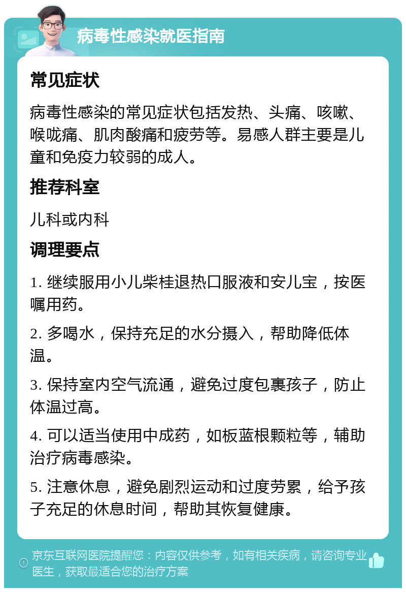 病毒性感染就医指南 常见症状 病毒性感染的常见症状包括发热、头痛、咳嗽、喉咙痛、肌肉酸痛和疲劳等。易感人群主要是儿童和免疫力较弱的成人。 推荐科室 儿科或内科 调理要点 1. 继续服用小儿柴桂退热口服液和安儿宝，按医嘱用药。 2. 多喝水，保持充足的水分摄入，帮助降低体温。 3. 保持室内空气流通，避免过度包裹孩子，防止体温过高。 4. 可以适当使用中成药，如板蓝根颗粒等，辅助治疗病毒感染。 5. 注意休息，避免剧烈运动和过度劳累，给予孩子充足的休息时间，帮助其恢复健康。