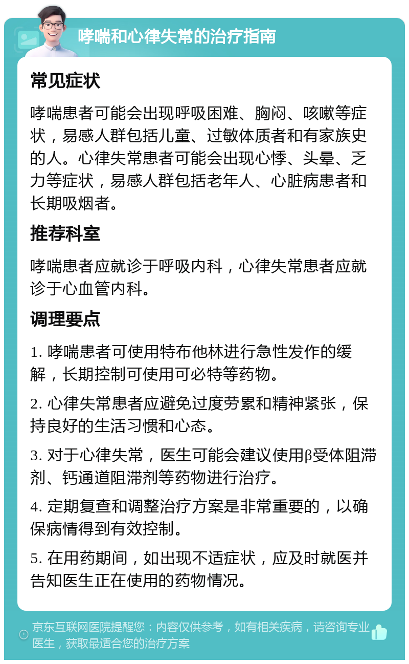 哮喘和心律失常的治疗指南 常见症状 哮喘患者可能会出现呼吸困难、胸闷、咳嗽等症状，易感人群包括儿童、过敏体质者和有家族史的人。心律失常患者可能会出现心悸、头晕、乏力等症状，易感人群包括老年人、心脏病患者和长期吸烟者。 推荐科室 哮喘患者应就诊于呼吸内科，心律失常患者应就诊于心血管内科。 调理要点 1. 哮喘患者可使用特布他林进行急性发作的缓解，长期控制可使用可必特等药物。 2. 心律失常患者应避免过度劳累和精神紧张，保持良好的生活习惯和心态。 3. 对于心律失常，医生可能会建议使用β受体阻滞剂、钙通道阻滞剂等药物进行治疗。 4. 定期复查和调整治疗方案是非常重要的，以确保病情得到有效控制。 5. 在用药期间，如出现不适症状，应及时就医并告知医生正在使用的药物情况。