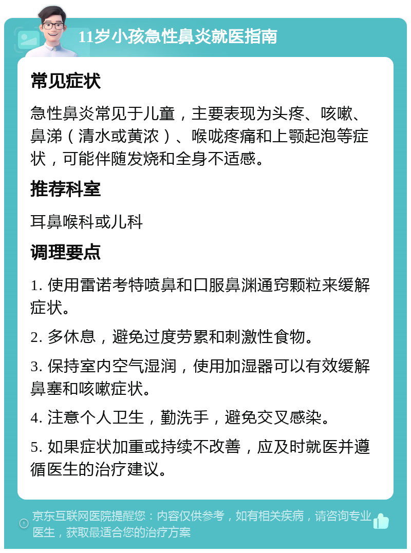 11岁小孩急性鼻炎就医指南 常见症状 急性鼻炎常见于儿童，主要表现为头疼、咳嗽、鼻涕（清水或黄浓）、喉咙疼痛和上颚起泡等症状，可能伴随发烧和全身不适感。 推荐科室 耳鼻喉科或儿科 调理要点 1. 使用雷诺考特喷鼻和口服鼻渊通窍颗粒来缓解症状。 2. 多休息，避免过度劳累和刺激性食物。 3. 保持室内空气湿润，使用加湿器可以有效缓解鼻塞和咳嗽症状。 4. 注意个人卫生，勤洗手，避免交叉感染。 5. 如果症状加重或持续不改善，应及时就医并遵循医生的治疗建议。