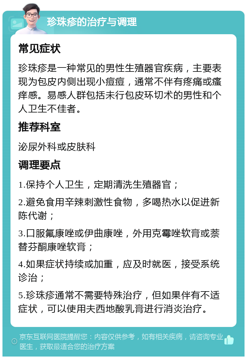 珍珠疹的治疗与调理 常见症状 珍珠疹是一种常见的男性生殖器官疾病，主要表现为包皮内侧出现小痘痘，通常不伴有疼痛或瘙痒感。易感人群包括未行包皮环切术的男性和个人卫生不佳者。 推荐科室 泌尿外科或皮肤科 调理要点 1.保持个人卫生，定期清洗生殖器官； 2.避免食用辛辣刺激性食物，多喝热水以促进新陈代谢； 3.口服氟康唑或伊曲康唑，外用克霉唑软膏或萘替芬酮康唑软膏； 4.如果症状持续或加重，应及时就医，接受系统诊治； 5.珍珠疹通常不需要特殊治疗，但如果伴有不适症状，可以使用夫西地酸乳膏进行消炎治疗。