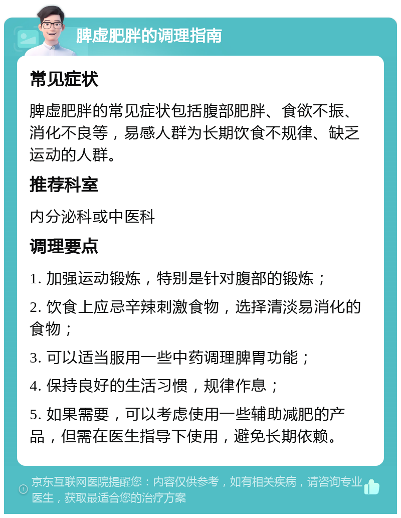 脾虚肥胖的调理指南 常见症状 脾虚肥胖的常见症状包括腹部肥胖、食欲不振、消化不良等，易感人群为长期饮食不规律、缺乏运动的人群。 推荐科室 内分泌科或中医科 调理要点 1. 加强运动锻炼，特别是针对腹部的锻炼； 2. 饮食上应忌辛辣刺激食物，选择清淡易消化的食物； 3. 可以适当服用一些中药调理脾胃功能； 4. 保持良好的生活习惯，规律作息； 5. 如果需要，可以考虑使用一些辅助减肥的产品，但需在医生指导下使用，避免长期依赖。