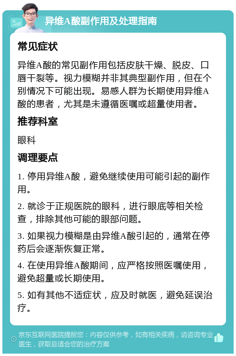 异维A酸副作用及处理指南 常见症状 异维A酸的常见副作用包括皮肤干燥、脱皮、口唇干裂等。视力模糊并非其典型副作用，但在个别情况下可能出现。易感人群为长期使用异维A酸的患者，尤其是未遵循医嘱或超量使用者。 推荐科室 眼科 调理要点 1. 停用异维A酸，避免继续使用可能引起的副作用。 2. 就诊于正规医院的眼科，进行眼底等相关检查，排除其他可能的眼部问题。 3. 如果视力模糊是由异维A酸引起的，通常在停药后会逐渐恢复正常。 4. 在使用异维A酸期间，应严格按照医嘱使用，避免超量或长期使用。 5. 如有其他不适症状，应及时就医，避免延误治疗。