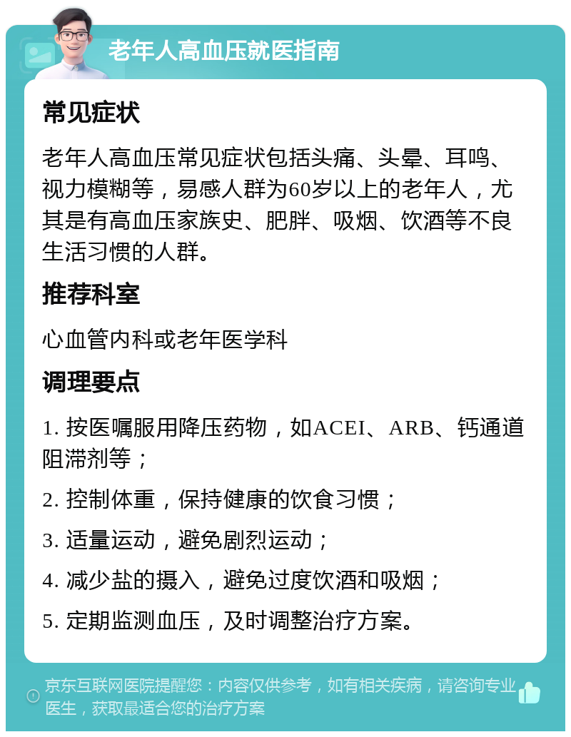 老年人高血压就医指南 常见症状 老年人高血压常见症状包括头痛、头晕、耳鸣、视力模糊等，易感人群为60岁以上的老年人，尤其是有高血压家族史、肥胖、吸烟、饮酒等不良生活习惯的人群。 推荐科室 心血管内科或老年医学科 调理要点 1. 按医嘱服用降压药物，如ACEI、ARB、钙通道阻滞剂等； 2. 控制体重，保持健康的饮食习惯； 3. 适量运动，避免剧烈运动； 4. 减少盐的摄入，避免过度饮酒和吸烟； 5. 定期监测血压，及时调整治疗方案。