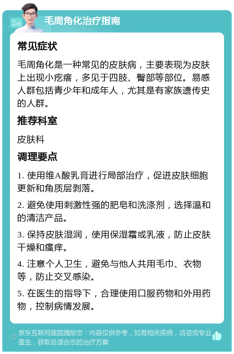 毛周角化治疗指南 常见症状 毛周角化是一种常见的皮肤病，主要表现为皮肤上出现小疙瘩，多见于四肢、臀部等部位。易感人群包括青少年和成年人，尤其是有家族遗传史的人群。 推荐科室 皮肤科 调理要点 1. 使用维A酸乳膏进行局部治疗，促进皮肤细胞更新和角质层剥落。 2. 避免使用刺激性强的肥皂和洗涤剂，选择温和的清洁产品。 3. 保持皮肤湿润，使用保湿霜或乳液，防止皮肤干燥和瘙痒。 4. 注意个人卫生，避免与他人共用毛巾、衣物等，防止交叉感染。 5. 在医生的指导下，合理使用口服药物和外用药物，控制病情发展。