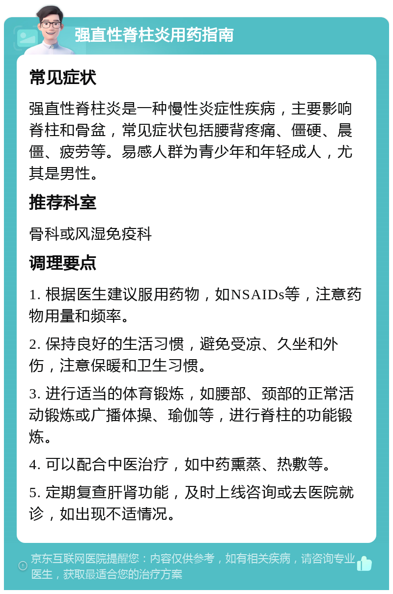 强直性脊柱炎用药指南 常见症状 强直性脊柱炎是一种慢性炎症性疾病，主要影响脊柱和骨盆，常见症状包括腰背疼痛、僵硬、晨僵、疲劳等。易感人群为青少年和年轻成人，尤其是男性。 推荐科室 骨科或风湿免疫科 调理要点 1. 根据医生建议服用药物，如NSAIDs等，注意药物用量和频率。 2. 保持良好的生活习惯，避免受凉、久坐和外伤，注意保暖和卫生习惯。 3. 进行适当的体育锻炼，如腰部、颈部的正常活动锻炼或广播体操、瑜伽等，进行脊柱的功能锻炼。 4. 可以配合中医治疗，如中药熏蒸、热敷等。 5. 定期复查肝肾功能，及时上线咨询或去医院就诊，如出现不适情况。