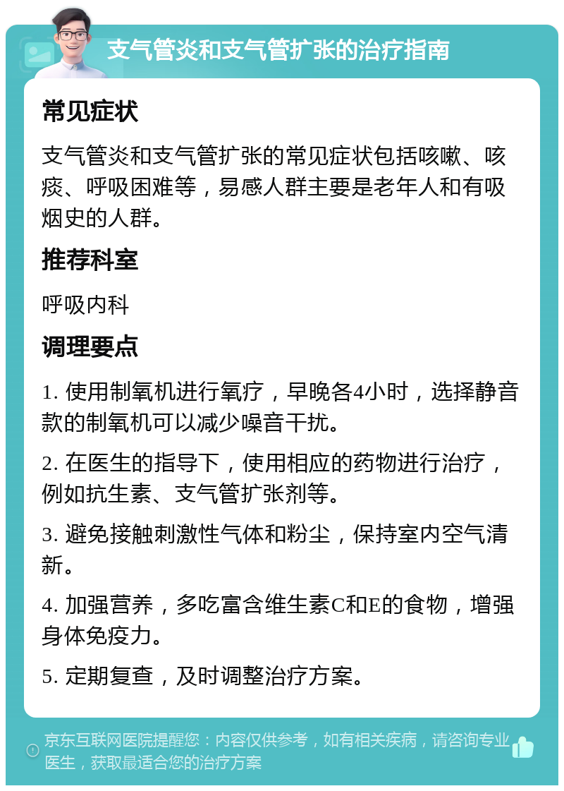 支气管炎和支气管扩张的治疗指南 常见症状 支气管炎和支气管扩张的常见症状包括咳嗽、咳痰、呼吸困难等，易感人群主要是老年人和有吸烟史的人群。 推荐科室 呼吸内科 调理要点 1. 使用制氧机进行氧疗，早晚各4小时，选择静音款的制氧机可以减少噪音干扰。 2. 在医生的指导下，使用相应的药物进行治疗，例如抗生素、支气管扩张剂等。 3. 避免接触刺激性气体和粉尘，保持室内空气清新。 4. 加强营养，多吃富含维生素C和E的食物，增强身体免疫力。 5. 定期复查，及时调整治疗方案。