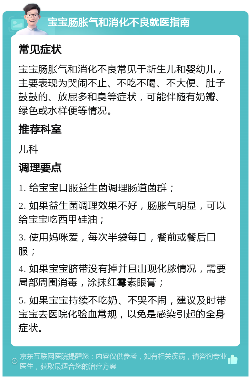 宝宝肠胀气和消化不良就医指南 常见症状 宝宝肠胀气和消化不良常见于新生儿和婴幼儿，主要表现为哭闹不止、不吃不喝、不大便、肚子鼓鼓的、放屁多和臭等症状，可能伴随有奶瓣、绿色或水样便等情况。 推荐科室 儿科 调理要点 1. 给宝宝口服益生菌调理肠道菌群； 2. 如果益生菌调理效果不好，肠胀气明显，可以给宝宝吃西甲硅油； 3. 使用妈咪爱，每次半袋每日，餐前或餐后口服； 4. 如果宝宝脐带没有掉并且出现化脓情况，需要局部周围消毒，涂抹红霉素眼膏； 5. 如果宝宝持续不吃奶、不哭不闹，建议及时带宝宝去医院化验血常规，以免是感染引起的全身症状。