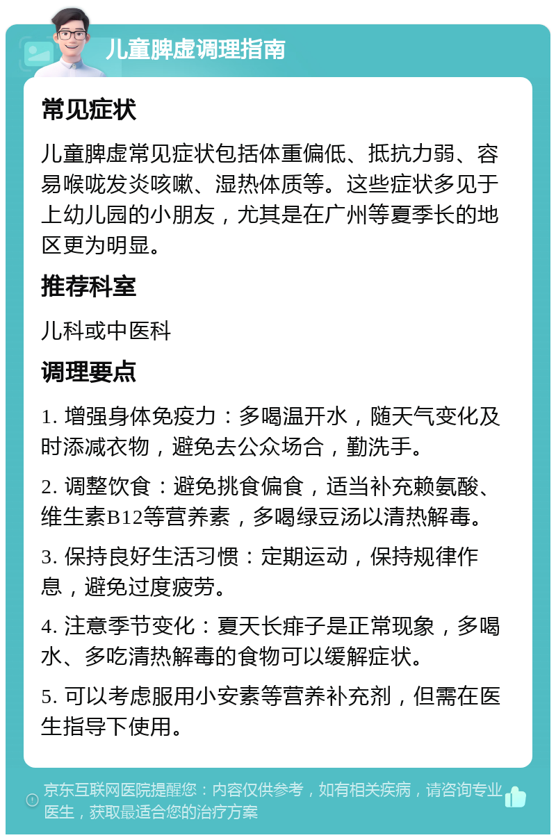 儿童脾虚调理指南 常见症状 儿童脾虚常见症状包括体重偏低、抵抗力弱、容易喉咙发炎咳嗽、湿热体质等。这些症状多见于上幼儿园的小朋友，尤其是在广州等夏季长的地区更为明显。 推荐科室 儿科或中医科 调理要点 1. 增强身体免疫力：多喝温开水，随天气变化及时添减衣物，避免去公众场合，勤洗手。 2. 调整饮食：避免挑食偏食，适当补充赖氨酸、维生素B12等营养素，多喝绿豆汤以清热解毒。 3. 保持良好生活习惯：定期运动，保持规律作息，避免过度疲劳。 4. 注意季节变化：夏天长痱子是正常现象，多喝水、多吃清热解毒的食物可以缓解症状。 5. 可以考虑服用小安素等营养补充剂，但需在医生指导下使用。