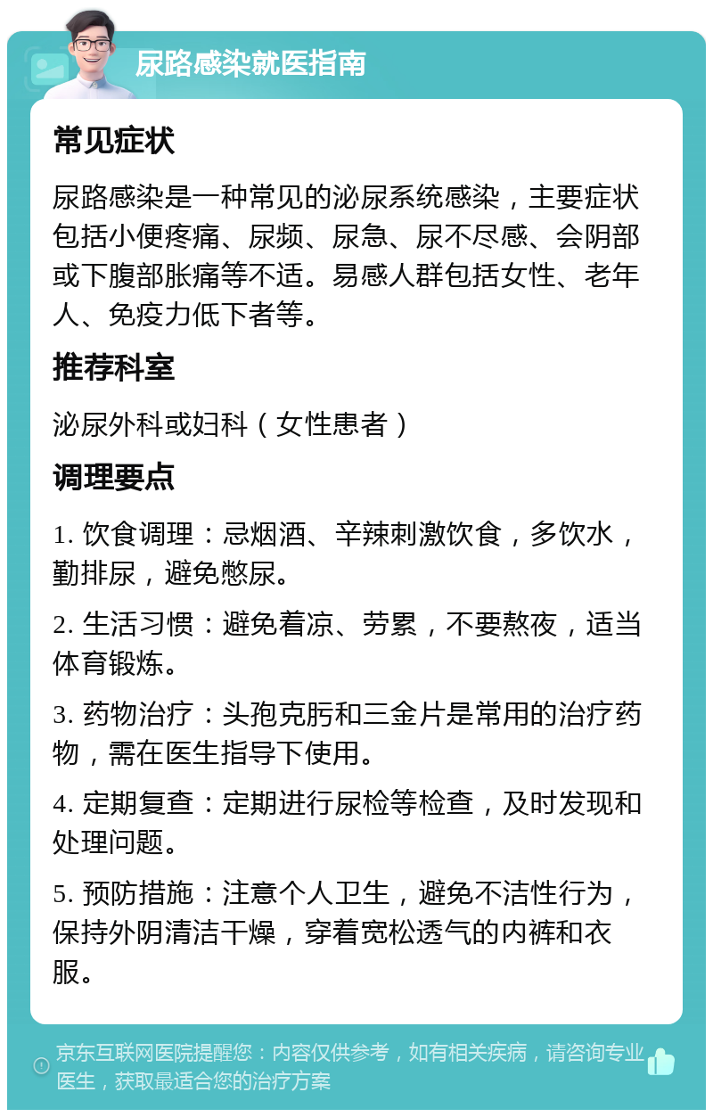 尿路感染就医指南 常见症状 尿路感染是一种常见的泌尿系统感染，主要症状包括小便疼痛、尿频、尿急、尿不尽感、会阴部或下腹部胀痛等不适。易感人群包括女性、老年人、免疫力低下者等。 推荐科室 泌尿外科或妇科（女性患者） 调理要点 1. 饮食调理：忌烟酒、辛辣刺激饮食，多饮水，勤排尿，避免憋尿。 2. 生活习惯：避免着凉、劳累，不要熬夜，适当体育锻炼。 3. 药物治疗：头孢克肟和三金片是常用的治疗药物，需在医生指导下使用。 4. 定期复查：定期进行尿检等检查，及时发现和处理问题。 5. 预防措施：注意个人卫生，避免不洁性行为，保持外阴清洁干燥，穿着宽松透气的内裤和衣服。