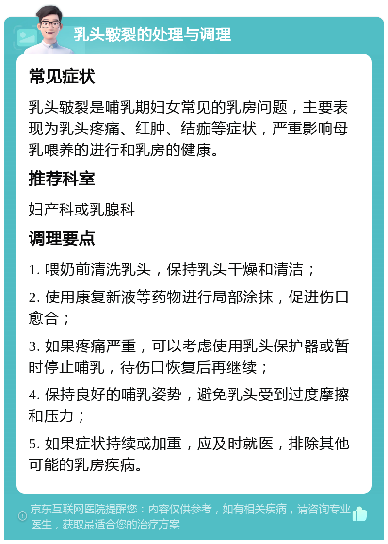 乳头皲裂的处理与调理 常见症状 乳头皲裂是哺乳期妇女常见的乳房问题，主要表现为乳头疼痛、红肿、结痂等症状，严重影响母乳喂养的进行和乳房的健康。 推荐科室 妇产科或乳腺科 调理要点 1. 喂奶前清洗乳头，保持乳头干燥和清洁； 2. 使用康复新液等药物进行局部涂抹，促进伤口愈合； 3. 如果疼痛严重，可以考虑使用乳头保护器或暂时停止哺乳，待伤口恢复后再继续； 4. 保持良好的哺乳姿势，避免乳头受到过度摩擦和压力； 5. 如果症状持续或加重，应及时就医，排除其他可能的乳房疾病。