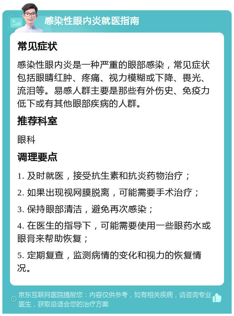 感染性眼内炎就医指南 常见症状 感染性眼内炎是一种严重的眼部感染，常见症状包括眼睛红肿、疼痛、视力模糊或下降、畏光、流泪等。易感人群主要是那些有外伤史、免疫力低下或有其他眼部疾病的人群。 推荐科室 眼科 调理要点 1. 及时就医，接受抗生素和抗炎药物治疗； 2. 如果出现视网膜脱离，可能需要手术治疗； 3. 保持眼部清洁，避免再次感染； 4. 在医生的指导下，可能需要使用一些眼药水或眼膏来帮助恢复； 5. 定期复查，监测病情的变化和视力的恢复情况。