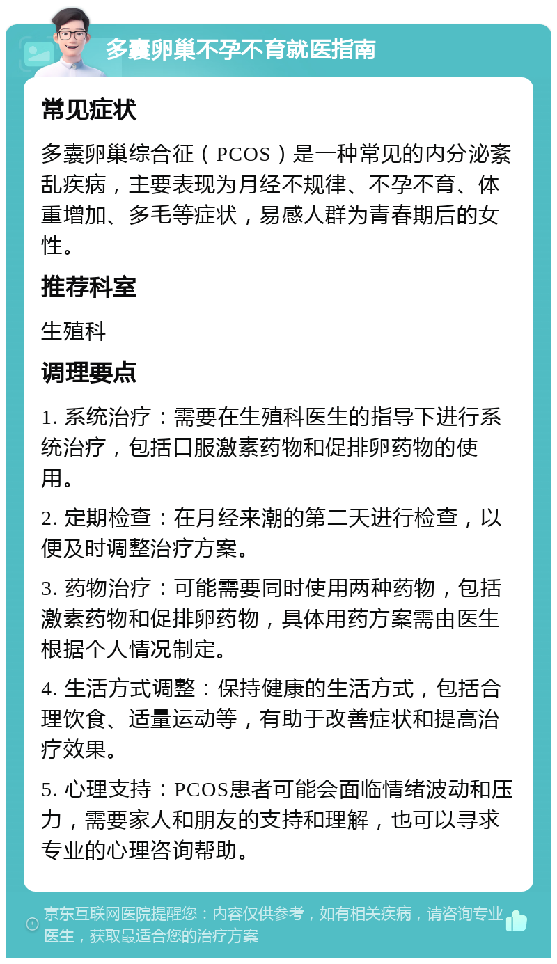 多囊卵巢不孕不育就医指南 常见症状 多囊卵巢综合征（PCOS）是一种常见的内分泌紊乱疾病，主要表现为月经不规律、不孕不育、体重增加、多毛等症状，易感人群为青春期后的女性。 推荐科室 生殖科 调理要点 1. 系统治疗：需要在生殖科医生的指导下进行系统治疗，包括口服激素药物和促排卵药物的使用。 2. 定期检查：在月经来潮的第二天进行检查，以便及时调整治疗方案。 3. 药物治疗：可能需要同时使用两种药物，包括激素药物和促排卵药物，具体用药方案需由医生根据个人情况制定。 4. 生活方式调整：保持健康的生活方式，包括合理饮食、适量运动等，有助于改善症状和提高治疗效果。 5. 心理支持：PCOS患者可能会面临情绪波动和压力，需要家人和朋友的支持和理解，也可以寻求专业的心理咨询帮助。