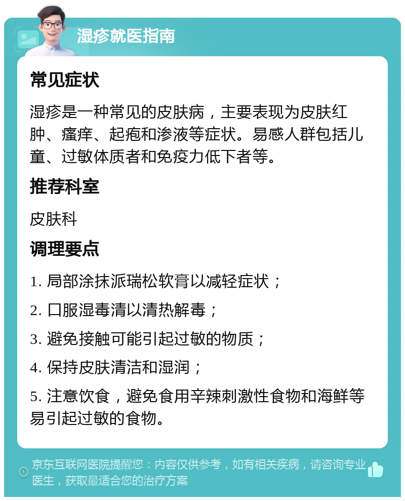 湿疹就医指南 常见症状 湿疹是一种常见的皮肤病，主要表现为皮肤红肿、瘙痒、起疱和渗液等症状。易感人群包括儿童、过敏体质者和免疫力低下者等。 推荐科室 皮肤科 调理要点 1. 局部涂抹派瑞松软膏以减轻症状； 2. 口服湿毒清以清热解毒； 3. 避免接触可能引起过敏的物质； 4. 保持皮肤清洁和湿润； 5. 注意饮食，避免食用辛辣刺激性食物和海鲜等易引起过敏的食物。