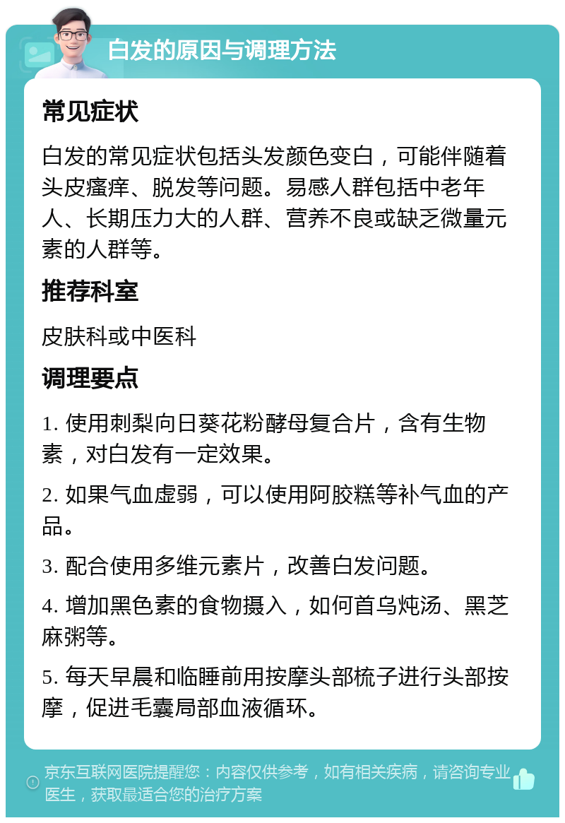 白发的原因与调理方法 常见症状 白发的常见症状包括头发颜色变白，可能伴随着头皮瘙痒、脱发等问题。易感人群包括中老年人、长期压力大的人群、营养不良或缺乏微量元素的人群等。 推荐科室 皮肤科或中医科 调理要点 1. 使用刺梨向日葵花粉酵母复合片，含有生物素，对白发有一定效果。 2. 如果气血虚弱，可以使用阿胶糕等补气血的产品。 3. 配合使用多维元素片，改善白发问题。 4. 增加黑色素的食物摄入，如何首乌炖汤、黑芝麻粥等。 5. 每天早晨和临睡前用按摩头部梳子进行头部按摩，促进毛囊局部血液循环。