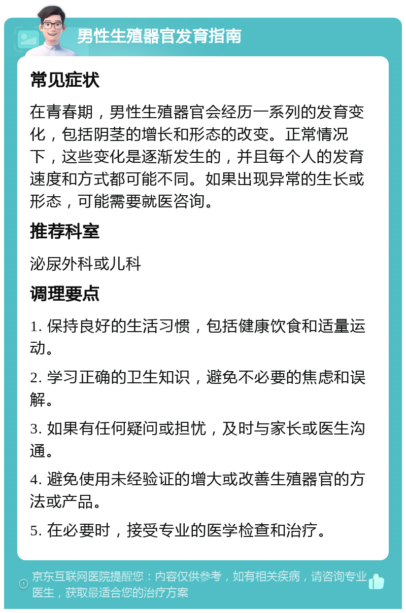 男性生殖器官发育指南 常见症状 在青春期，男性生殖器官会经历一系列的发育变化，包括阴茎的增长和形态的改变。正常情况下，这些变化是逐渐发生的，并且每个人的发育速度和方式都可能不同。如果出现异常的生长或形态，可能需要就医咨询。 推荐科室 泌尿外科或儿科 调理要点 1. 保持良好的生活习惯，包括健康饮食和适量运动。 2. 学习正确的卫生知识，避免不必要的焦虑和误解。 3. 如果有任何疑问或担忧，及时与家长或医生沟通。 4. 避免使用未经验证的增大或改善生殖器官的方法或产品。 5. 在必要时，接受专业的医学检查和治疗。