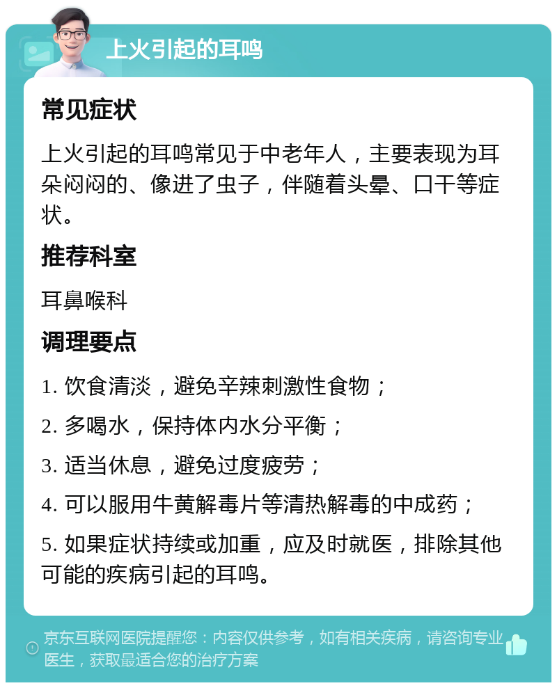 上火引起的耳鸣 常见症状 上火引起的耳鸣常见于中老年人，主要表现为耳朵闷闷的、像进了虫子，伴随着头晕、口干等症状。 推荐科室 耳鼻喉科 调理要点 1. 饮食清淡，避免辛辣刺激性食物； 2. 多喝水，保持体内水分平衡； 3. 适当休息，避免过度疲劳； 4. 可以服用牛黄解毒片等清热解毒的中成药； 5. 如果症状持续或加重，应及时就医，排除其他可能的疾病引起的耳鸣。