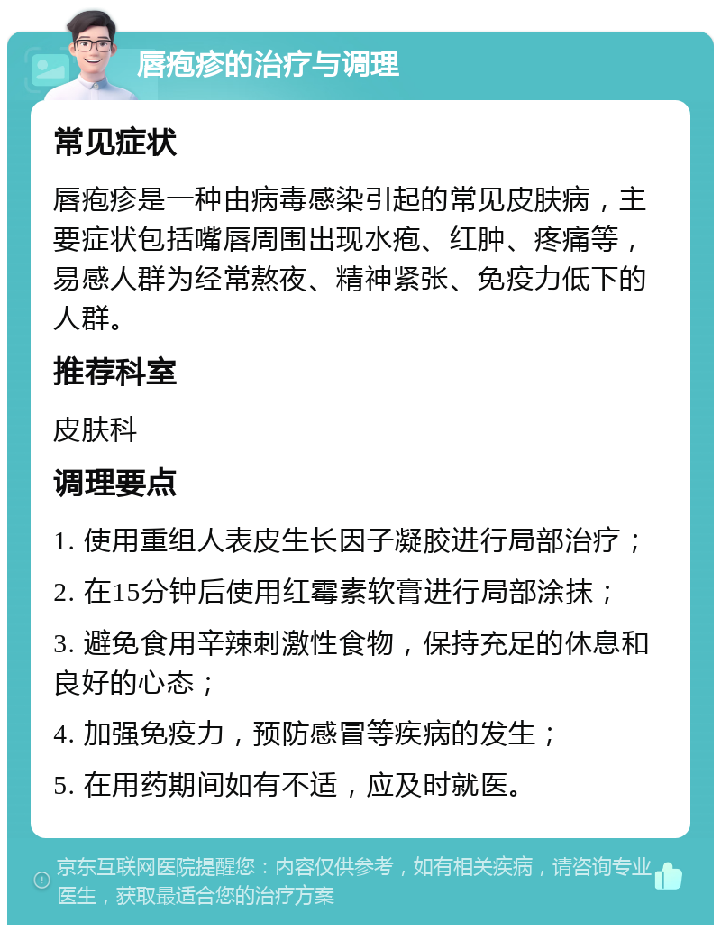 唇疱疹的治疗与调理 常见症状 唇疱疹是一种由病毒感染引起的常见皮肤病，主要症状包括嘴唇周围出现水疱、红肿、疼痛等，易感人群为经常熬夜、精神紧张、免疫力低下的人群。 推荐科室 皮肤科 调理要点 1. 使用重组人表皮生长因子凝胶进行局部治疗； 2. 在15分钟后使用红霉素软膏进行局部涂抹； 3. 避免食用辛辣刺激性食物，保持充足的休息和良好的心态； 4. 加强免疫力，预防感冒等疾病的发生； 5. 在用药期间如有不适，应及时就医。