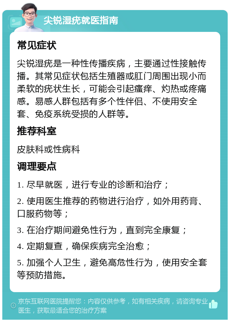 尖锐湿疣就医指南 常见症状 尖锐湿疣是一种性传播疾病，主要通过性接触传播。其常见症状包括生殖器或肛门周围出现小而柔软的疣状生长，可能会引起瘙痒、灼热或疼痛感。易感人群包括有多个性伴侣、不使用安全套、免疫系统受损的人群等。 推荐科室 皮肤科或性病科 调理要点 1. 尽早就医，进行专业的诊断和治疗； 2. 使用医生推荐的药物进行治疗，如外用药膏、口服药物等； 3. 在治疗期间避免性行为，直到完全康复； 4. 定期复查，确保疾病完全治愈； 5. 加强个人卫生，避免高危性行为，使用安全套等预防措施。