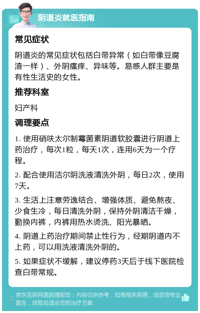 阴道炎就医指南 常见症状 阴道炎的常见症状包括白带异常（如白带像豆腐渣一样）、外阴瘙痒、异味等。易感人群主要是有性生活史的女性。 推荐科室 妇产科 调理要点 1. 使用硝呋太尔制霉菌素阴道软胶囊进行阴道上药治疗，每次1粒，每天1次，连用6天为一个疗程。 2. 配合使用洁尔阴洗液清洗外阴，每日2次，使用7天。 3. 生活上注意劳逸结合、增强体质、避免熬夜、少食生冷，每日清洗外阴，保持外阴清洁干燥，勤换内裤，内裤用热水烫洗、阳光暴晒。 4. 阴道上药治疗期间禁止性行为，经期阴道内不上药，可以用洗液清洗外阴的。 5. 如果症状不缓解，建议停药3天后于线下医院检查白带常规。