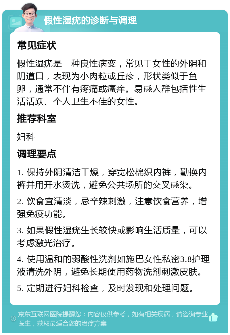 假性湿疣的诊断与调理 常见症状 假性湿疣是一种良性病变，常见于女性的外阴和阴道口，表现为小肉粒或丘疹，形状类似于鱼卵，通常不伴有疼痛或瘙痒。易感人群包括性生活活跃、个人卫生不佳的女性。 推荐科室 妇科 调理要点 1. 保持外阴清洁干燥，穿宽松棉织内裤，勤换内裤并用开水烫洗，避免公共场所的交叉感染。 2. 饮食宜清淡，忌辛辣刺激，注意饮食营养，增强免疫功能。 3. 如果假性湿疣生长较快或影响生活质量，可以考虑激光治疗。 4. 使用温和的弱酸性洗剂如施巴女性私密3.8护理液清洗外阴，避免长期使用药物洗剂刺激皮肤。 5. 定期进行妇科检查，及时发现和处理问题。