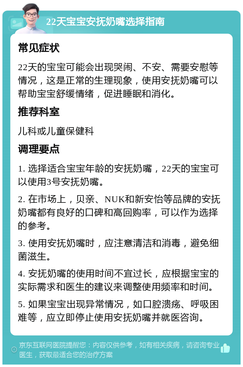 22天宝宝安抚奶嘴选择指南 常见症状 22天的宝宝可能会出现哭闹、不安、需要安慰等情况，这是正常的生理现象，使用安抚奶嘴可以帮助宝宝舒缓情绪，促进睡眠和消化。 推荐科室 儿科或儿童保健科 调理要点 1. 选择适合宝宝年龄的安抚奶嘴，22天的宝宝可以使用3号安抚奶嘴。 2. 在市场上，贝亲、NUK和新安怡等品牌的安抚奶嘴都有良好的口碑和高回购率，可以作为选择的参考。 3. 使用安抚奶嘴时，应注意清洁和消毒，避免细菌滋生。 4. 安抚奶嘴的使用时间不宜过长，应根据宝宝的实际需求和医生的建议来调整使用频率和时间。 5. 如果宝宝出现异常情况，如口腔溃疡、呼吸困难等，应立即停止使用安抚奶嘴并就医咨询。