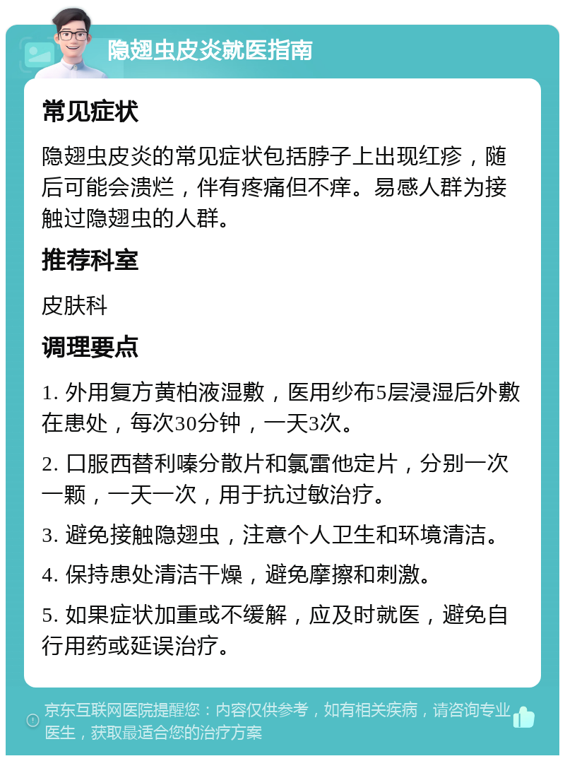 隐翅虫皮炎就医指南 常见症状 隐翅虫皮炎的常见症状包括脖子上出现红疹，随后可能会溃烂，伴有疼痛但不痒。易感人群为接触过隐翅虫的人群。 推荐科室 皮肤科 调理要点 1. 外用复方黄柏液湿敷，医用纱布5层浸湿后外敷在患处，每次30分钟，一天3次。 2. 口服西替利嗪分散片和氯雷他定片，分别一次一颗，一天一次，用于抗过敏治疗。 3. 避免接触隐翅虫，注意个人卫生和环境清洁。 4. 保持患处清洁干燥，避免摩擦和刺激。 5. 如果症状加重或不缓解，应及时就医，避免自行用药或延误治疗。