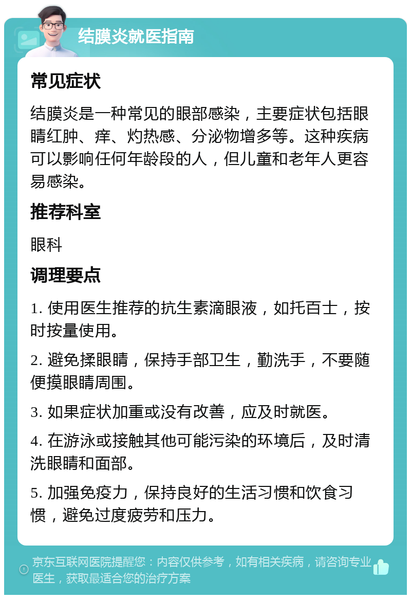 结膜炎就医指南 常见症状 结膜炎是一种常见的眼部感染，主要症状包括眼睛红肿、痒、灼热感、分泌物增多等。这种疾病可以影响任何年龄段的人，但儿童和老年人更容易感染。 推荐科室 眼科 调理要点 1. 使用医生推荐的抗生素滴眼液，如托百士，按时按量使用。 2. 避免揉眼睛，保持手部卫生，勤洗手，不要随便摸眼睛周围。 3. 如果症状加重或没有改善，应及时就医。 4. 在游泳或接触其他可能污染的环境后，及时清洗眼睛和面部。 5. 加强免疫力，保持良好的生活习惯和饮食习惯，避免过度疲劳和压力。