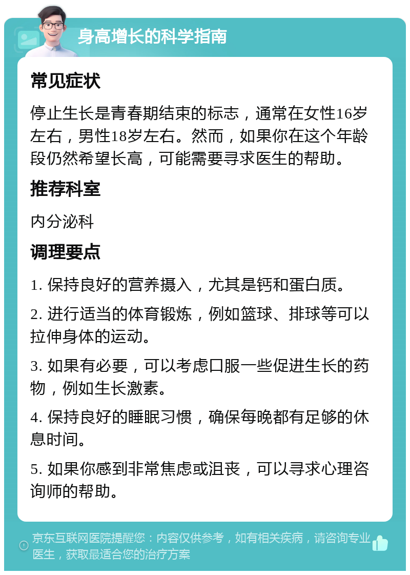 身高增长的科学指南 常见症状 停止生长是青春期结束的标志，通常在女性16岁左右，男性18岁左右。然而，如果你在这个年龄段仍然希望长高，可能需要寻求医生的帮助。 推荐科室 内分泌科 调理要点 1. 保持良好的营养摄入，尤其是钙和蛋白质。 2. 进行适当的体育锻炼，例如篮球、排球等可以拉伸身体的运动。 3. 如果有必要，可以考虑口服一些促进生长的药物，例如生长激素。 4. 保持良好的睡眠习惯，确保每晚都有足够的休息时间。 5. 如果你感到非常焦虑或沮丧，可以寻求心理咨询师的帮助。