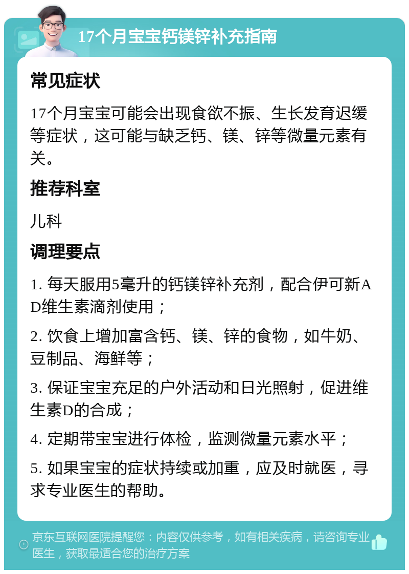 17个月宝宝钙镁锌补充指南 常见症状 17个月宝宝可能会出现食欲不振、生长发育迟缓等症状，这可能与缺乏钙、镁、锌等微量元素有关。 推荐科室 儿科 调理要点 1. 每天服用5毫升的钙镁锌补充剂，配合伊可新AD维生素滴剂使用； 2. 饮食上增加富含钙、镁、锌的食物，如牛奶、豆制品、海鲜等； 3. 保证宝宝充足的户外活动和日光照射，促进维生素D的合成； 4. 定期带宝宝进行体检，监测微量元素水平； 5. 如果宝宝的症状持续或加重，应及时就医，寻求专业医生的帮助。