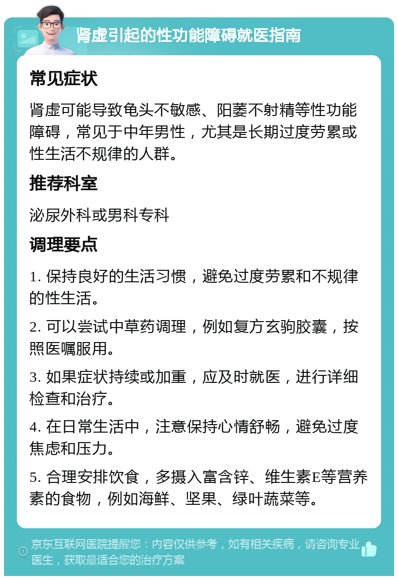 肾虚引起的性功能障碍就医指南 常见症状 肾虚可能导致龟头不敏感、阳萎不射精等性功能障碍，常见于中年男性，尤其是长期过度劳累或性生活不规律的人群。 推荐科室 泌尿外科或男科专科 调理要点 1. 保持良好的生活习惯，避免过度劳累和不规律的性生活。 2. 可以尝试中草药调理，例如复方玄驹胶囊，按照医嘱服用。 3. 如果症状持续或加重，应及时就医，进行详细检查和治疗。 4. 在日常生活中，注意保持心情舒畅，避免过度焦虑和压力。 5. 合理安排饮食，多摄入富含锌、维生素E等营养素的食物，例如海鲜、坚果、绿叶蔬菜等。