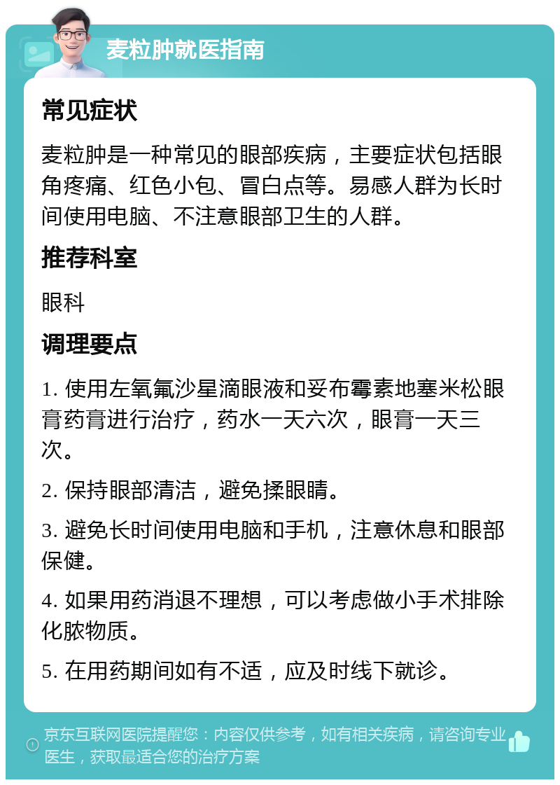 麦粒肿就医指南 常见症状 麦粒肿是一种常见的眼部疾病，主要症状包括眼角疼痛、红色小包、冒白点等。易感人群为长时间使用电脑、不注意眼部卫生的人群。 推荐科室 眼科 调理要点 1. 使用左氧氟沙星滴眼液和妥布霉素地塞米松眼膏药膏进行治疗，药水一天六次，眼膏一天三次。 2. 保持眼部清洁，避免揉眼睛。 3. 避免长时间使用电脑和手机，注意休息和眼部保健。 4. 如果用药消退不理想，可以考虑做小手术排除化脓物质。 5. 在用药期间如有不适，应及时线下就诊。