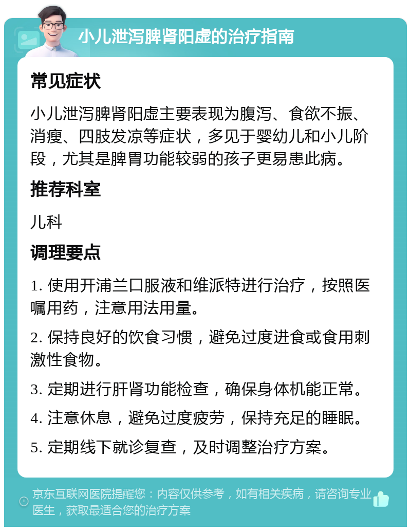 小儿泄泻脾肾阳虚的治疗指南 常见症状 小儿泄泻脾肾阳虚主要表现为腹泻、食欲不振、消瘦、四肢发凉等症状，多见于婴幼儿和小儿阶段，尤其是脾胃功能较弱的孩子更易患此病。 推荐科室 儿科 调理要点 1. 使用开浦兰口服液和维派特进行治疗，按照医嘱用药，注意用法用量。 2. 保持良好的饮食习惯，避免过度进食或食用刺激性食物。 3. 定期进行肝肾功能检查，确保身体机能正常。 4. 注意休息，避免过度疲劳，保持充足的睡眠。 5. 定期线下就诊复查，及时调整治疗方案。