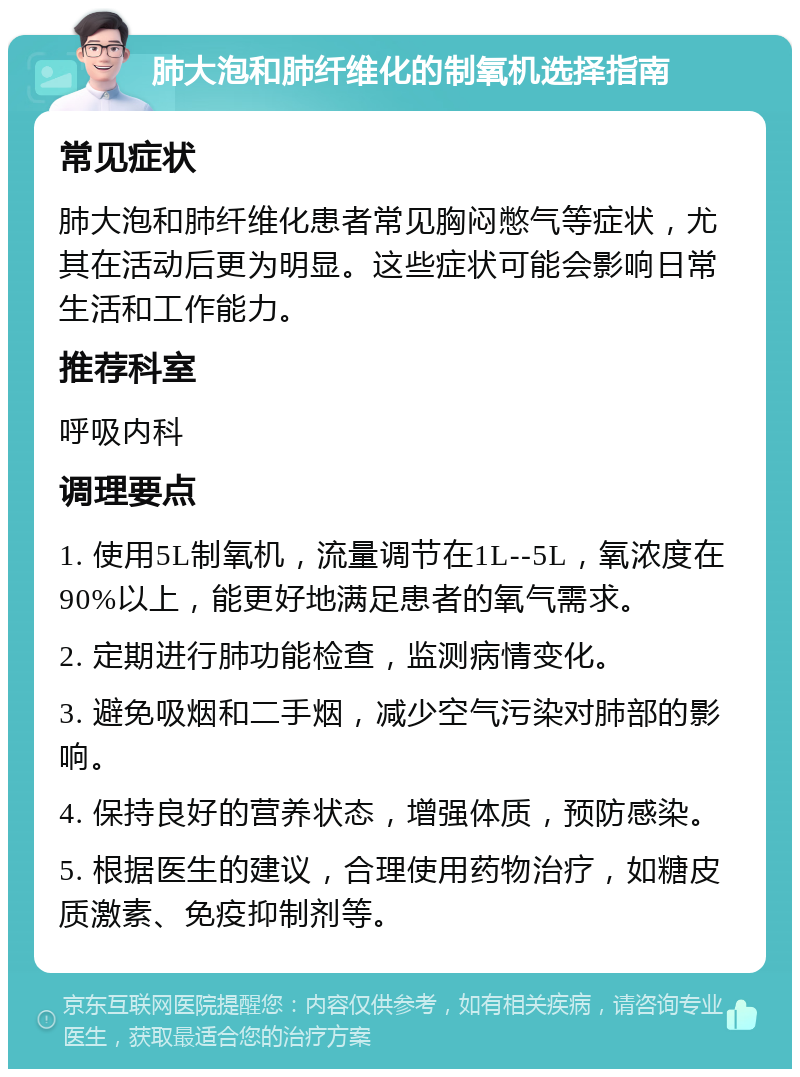 肺大泡和肺纤维化的制氧机选择指南 常见症状 肺大泡和肺纤维化患者常见胸闷憋气等症状，尤其在活动后更为明显。这些症状可能会影响日常生活和工作能力。 推荐科室 呼吸内科 调理要点 1. 使用5L制氧机，流量调节在1L--5L，氧浓度在90%以上，能更好地满足患者的氧气需求。 2. 定期进行肺功能检查，监测病情变化。 3. 避免吸烟和二手烟，减少空气污染对肺部的影响。 4. 保持良好的营养状态，增强体质，预防感染。 5. 根据医生的建议，合理使用药物治疗，如糖皮质激素、免疫抑制剂等。